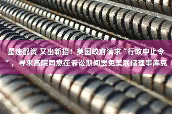 星速配资 又出新招！美国政府请求“行政中止令”，寻求高院同意在诉讼期间罢免美联储理事库克