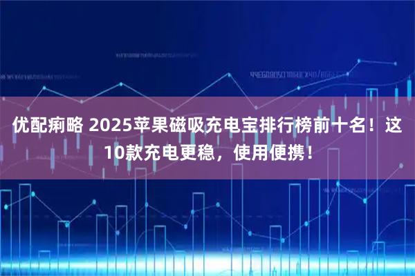 优配痢略 2025苹果磁吸充电宝排行榜前十名！这10款充电更稳，使用便携！