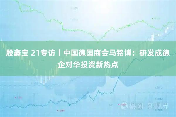 股鑫宝 21专访丨中国德国商会马铭博：研发成德企对华投资新热点