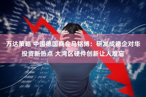 万达策略 中国德国商会马铭博：研发成德企对华投资新热点 大湾区硬件创新让人难忘