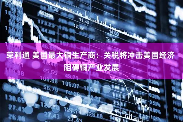 荣利通 美国最大铜生产商：关税将冲击美国经济 阻碍铜产业发展