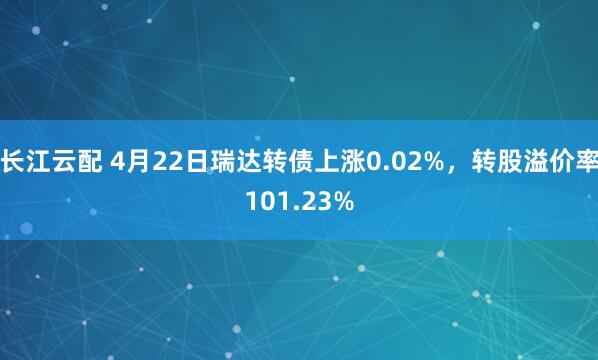 长江云配 4月22日瑞达转债上涨0.02%，转股溢价率101.23%