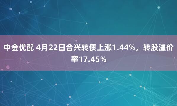 中金优配 4月22日合兴转债上涨1.44%，转股溢价率17.45%