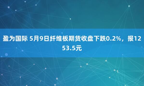盈为国际 5月9日纤维板期货收盘下跌0.2%，报1253.5元