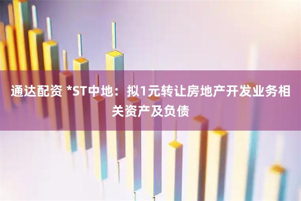通达配资 *ST中地：拟1元转让房地产开发业务相关资产及负债