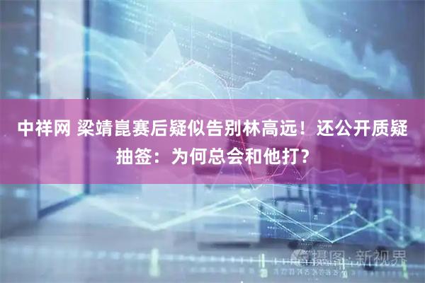 中祥网 梁靖崑赛后疑似告别林高远！还公开质疑抽签：为何总会和他打？