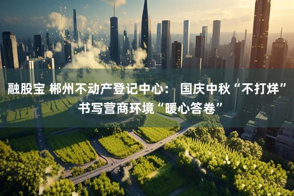融股宝 郴州不动产登记中心： 国庆中秋“不打烊”  书写营商环境“暖心答卷”