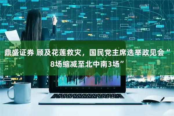 鼎盛证券 顾及花莲救灾，国民党主席选举政见会“8场缩减至北中南3场”