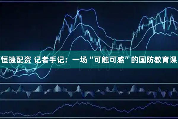恒捷配资 记者手记：一场“可触可感”的国防教育课