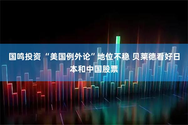 国鸣投资 “美国例外论”地位不稳 贝莱德看好日本和中国股票