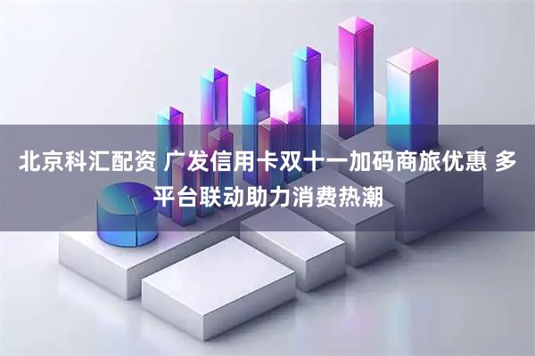 北京科汇配资 广发信用卡双十一加码商旅优惠 多平台联动助力消费热潮