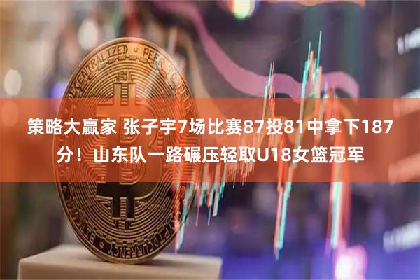 策略大赢家 张子宇7场比赛87投81中拿下187分！山东队一路碾压轻取U18女篮冠军