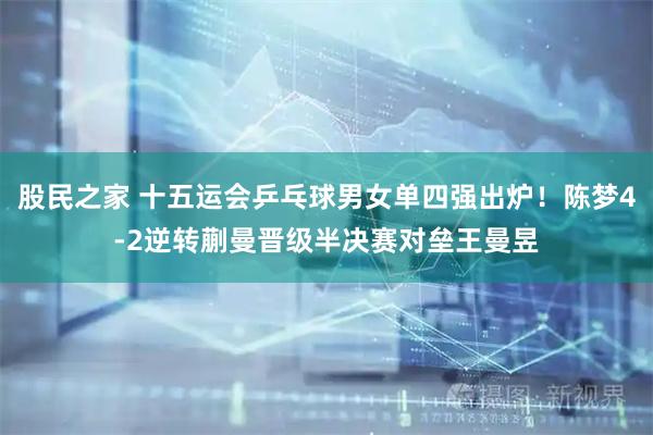 股民之家 十五运会乒乓球男女单四强出炉！陈梦4-2逆转蒯曼晋级半决赛对垒王曼昱
