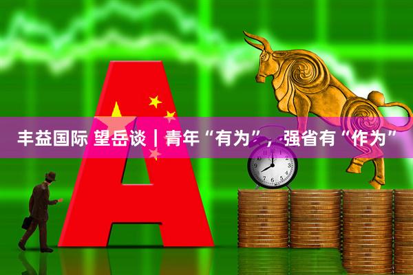 丰益国际 望岳谈｜青年“有为”，强省有“作为”