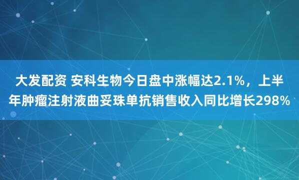 大发配资 安科生物今日盘中涨幅达2.1%，上半年肿瘤注射液曲妥珠单抗销售收入同比增长298%