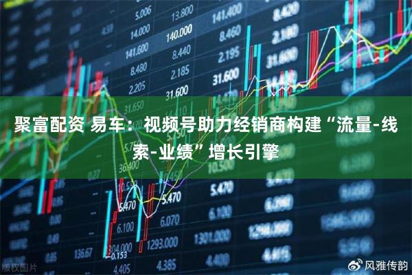 聚富配资 易车：视频号助力经销商构建“流量-线索-业绩”增长引擎
