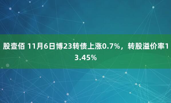 股壹佰 11月6日博23转债上涨0.7%，转股溢价率13.45%