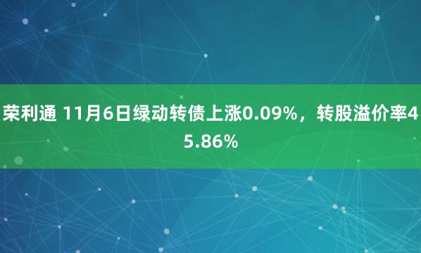 荣利通 11月6日绿动转债上涨0.09%，转股溢价率45.86%