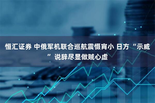 恒汇证券 中俄军机联合巡航震慑宵小 日方 “示威” 说辞尽显做贼心虚