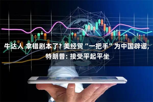 牛达人 拿错剧本了? 美经贸“一把手”为中国辟谣, 特朗普: 接受平起平坐