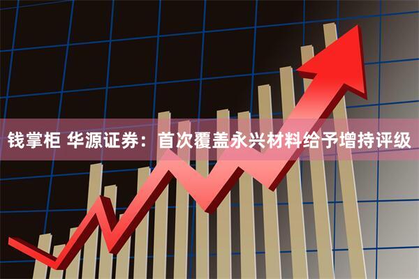 钱掌柜 华源证券：首次覆盖永兴材料给予增持评级