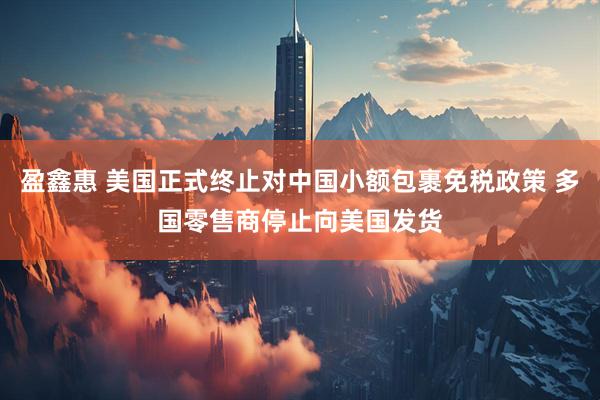 盈鑫惠 美国正式终止对中国小额包裹免税政策 多国零售商停止向美国发货