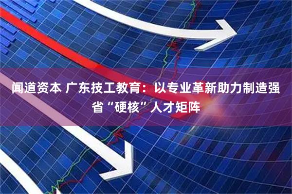 闻道资本 广东技工教育：以专业革新助力制造强省“硬核”人才矩阵