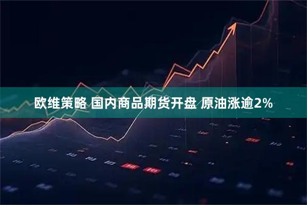 欧维策略 国内商品期货开盘 原油涨逾2%