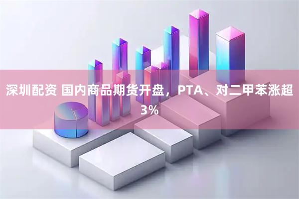 深圳配资 国内商品期货开盘，PTA、对二甲苯涨超3%