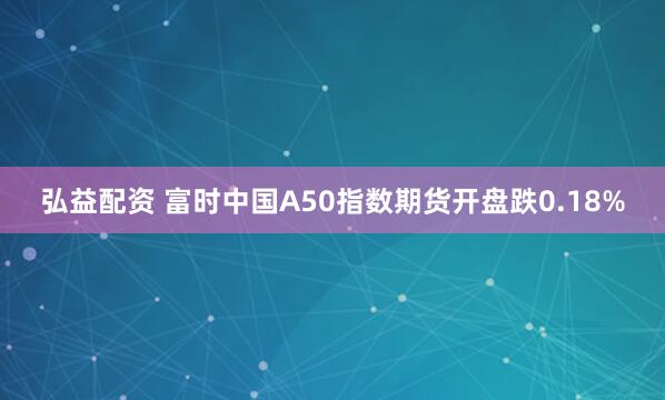 弘益配资 富时中国A50指数期货开盘跌0.18%