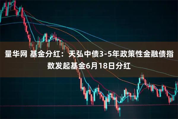 量华网 基金分红：天弘中债3-5年政策性金融债指数发起基金6月18日分红