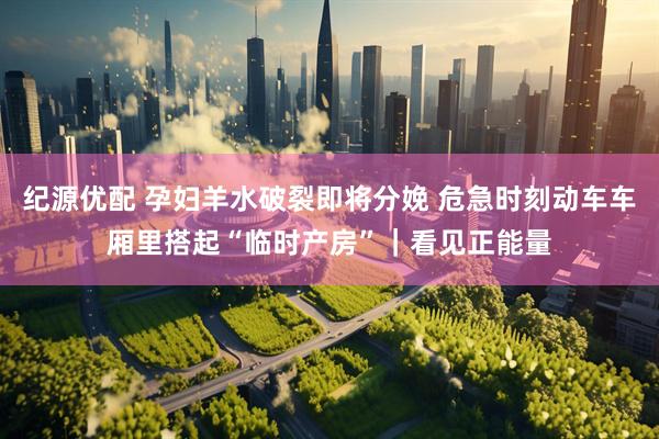 纪源优配 孕妇羊水破裂即将分娩 危急时刻动车车厢里搭起“临时产房”|看见正能量