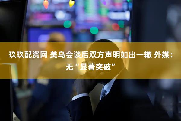 玖玖配资网 美乌会谈后双方声明如出一辙 外媒：无“显著突破”
