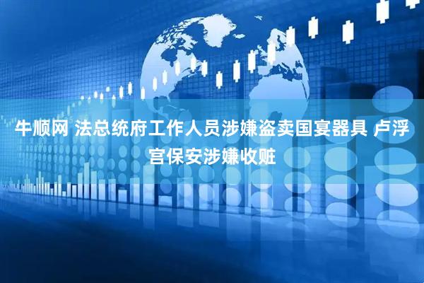 牛顺网 法总统府工作人员涉嫌盗卖国宴器具 卢浮宫保安涉嫌收赃