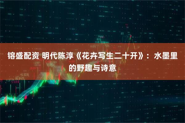 镕盛配资 明代陈淳《花卉写生二十开》：水墨里的野趣与诗意