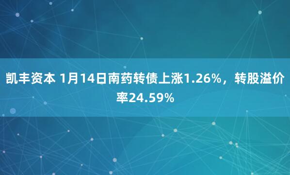 凯丰资本 1月14日南药转债上涨1.26%，转股溢价率24.59%