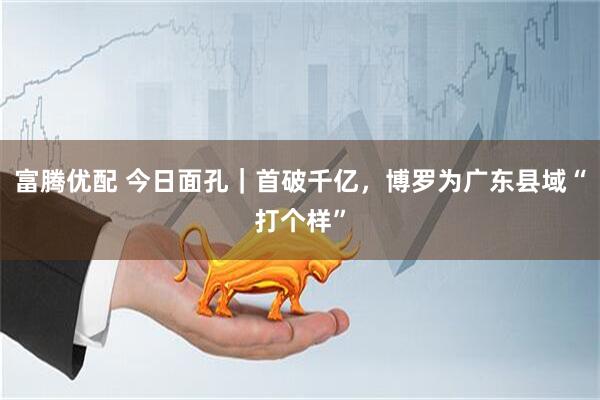 富腾优配 今日面孔｜首破千亿，博罗为广东县域“打个样”