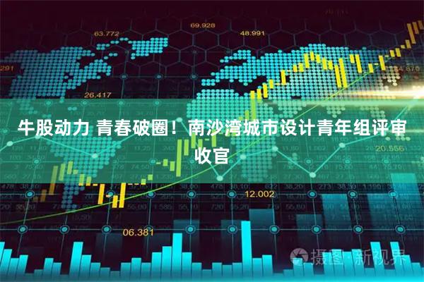 牛股动力 青春破圈！南沙湾城市设计青年组评审收官