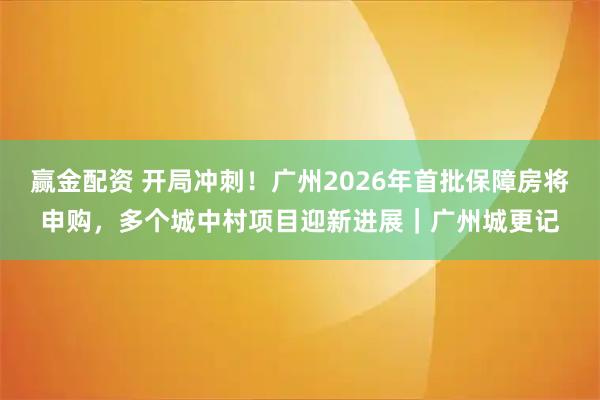 赢金配资 开局冲刺！广州2026年首批保障房将申购，多个城中村项目迎新进展｜广州城更记