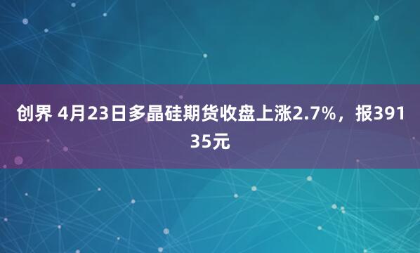 创界 4月23日多晶硅期货收盘上涨2.7%，报39135元