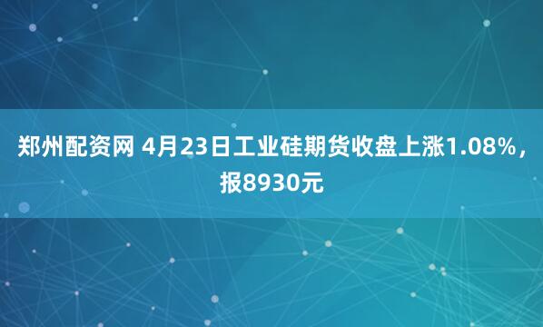 郑州配资网 4月23日工业硅期货收盘上涨1.08%，报8930元