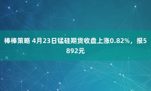 棒棒策略 4月23日锰硅期货收盘上涨0.82%，报5892元