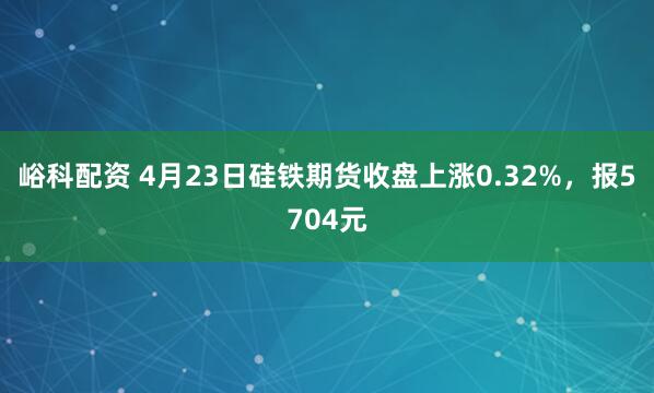 峪科配资 4月23日硅铁期货收盘上涨0.32%，报5704元