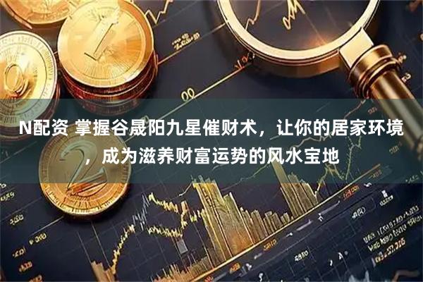 N配资 掌握谷晟阳九星催财术，让你的居家环境，成为滋养财富运势的风水宝地