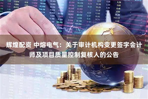 辉煌配资 中熔电气：关于审计机构变更签字会计师及项目质量控制复核人的公告
