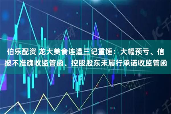 伯乐配资 龙大美食连遭三记重锤：大幅预亏、信披不准确收监管函、控股股东未履行承诺收监管函