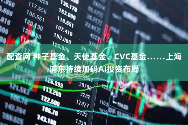 配查网 种子基金、天使基金、CVC基金……上海浦东持续加码AI投资布局