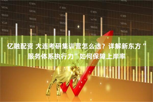 亿融配资 大连考研集训营怎么选？详解新东方“服务体系执行力”如何保障上岸率