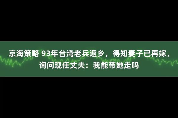 京海策略 93年台湾老兵返乡，得知妻子已再嫁，询问现任丈夫：我能带她走吗