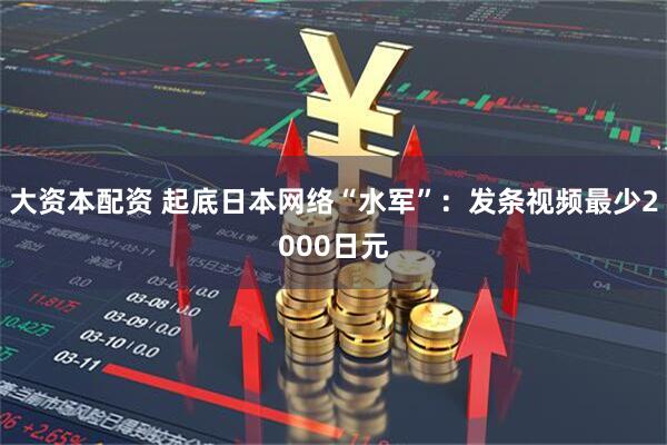 大资本配资 起底日本网络“水军”：发条视频最少2000日元